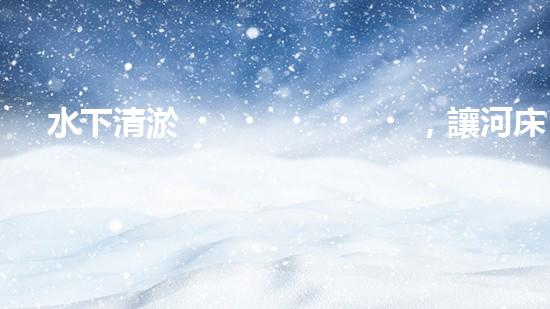 水下清淤，讓河床重生！